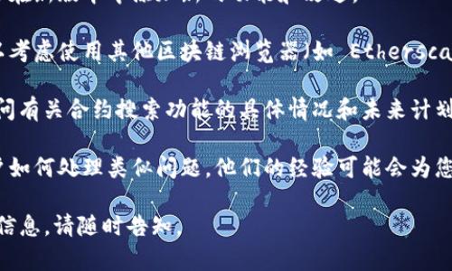 如果您在使用 Tokenim 时遇到没有搜索合约的地方的问题，可以考虑以下几种解决方案：

1. **检查官网或社区**：访问 Tokenim 的官方网站或社交媒体平台，查看是否有关于搜索功能的更新或公告。社区论坛也可能提供有用的信息。

2. **更新应用**：确保您使用的 Tokenim 应用是最新版本。开发者可能会在新版本中添加新的功能和改进。

3. **使用其他工具**：如果 Tokenim 确实不提供搜索合约的功能，您可以考虑使用其他区块链浏览器（如 Etherscan、BscScan 等）来搜索和查看合约信息。输入合约地址即可获得相关信息。

4. **联系客服**：如果问题仍然存在，可以联系 Tokenim 的客服支持，询问有关合约搜索功能的具体情况和未来计划。

5. **参与社区讨论**：参与 Tokenim 的用户群组或讨论版，了解其他用户如何处理类似问题，他们的经验可能会为您提供解决方案。

希望这些建议能帮助您解决问题！如果您有更多具体问题或需要进一步的信息，请随时告知。